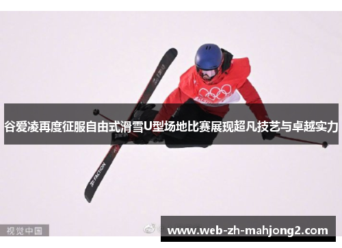 谷爱凌再度征服自由式滑雪U型场地比赛展现超凡技艺与卓越实力