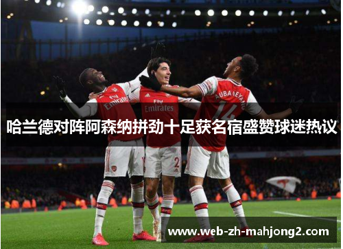 哈兰德对阵阿森纳拼劲十足获名宿盛赞球迷热议